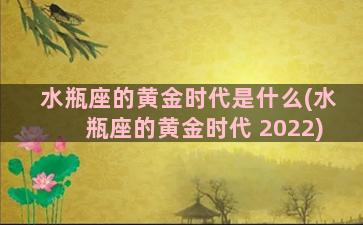 水瓶座的黄金时代是什么(水瓶座的黄金时代 2022)